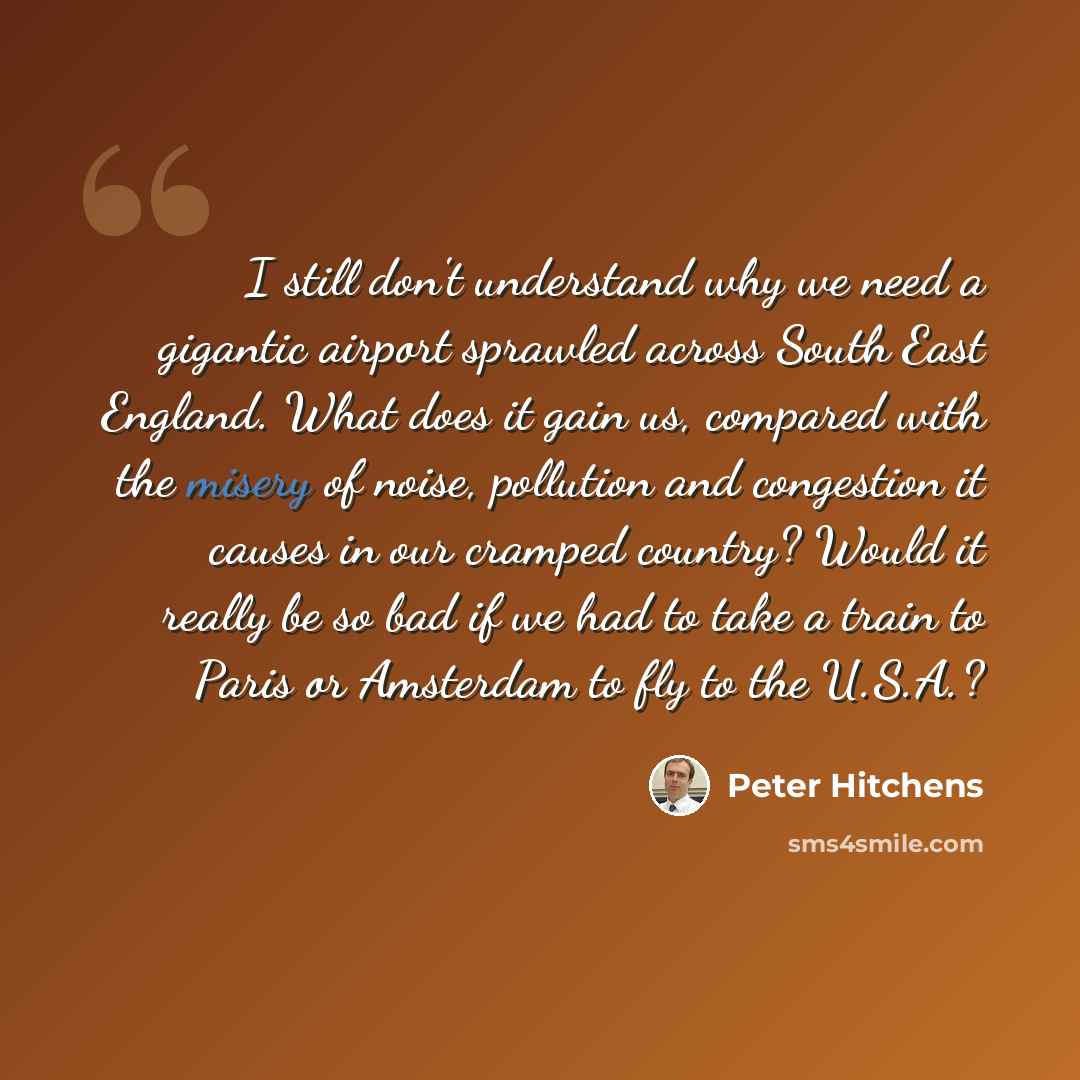 “I still don't understand why we need a gigantic airport sprawled across South East England. What does it gain us, compared with the misery of noise, pollution and congestion it causes in our cramped country? Would it really be so bad if we had to take a train to Paris or Amsterdam to fly to the…” quote by Peter Hitchens