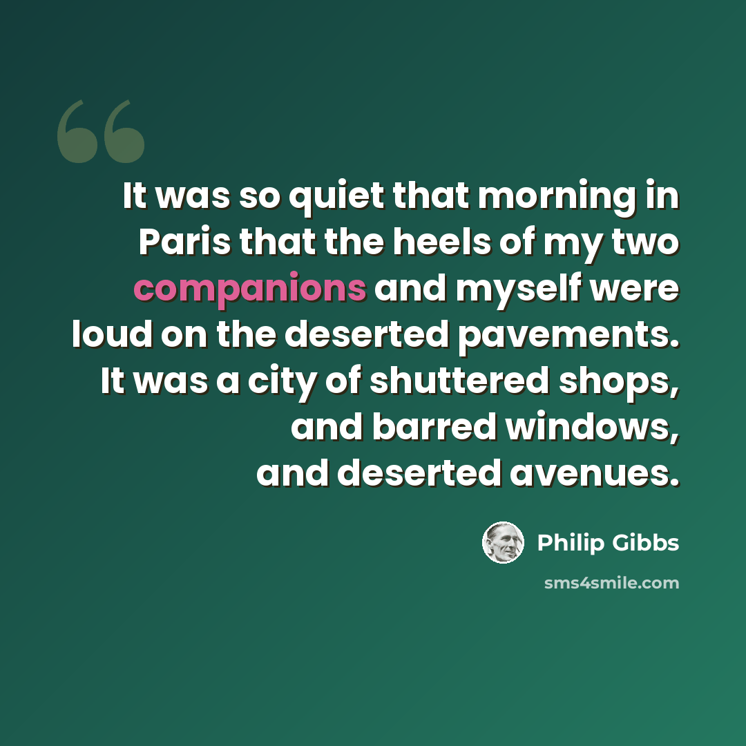 “It was so quiet that morning in Paris that the heels of my two companions and myself were loud on the deserted pavements. It was a city of shuttered shops, and barred windows, and deserted avenues.” quote by Philip Gibbs