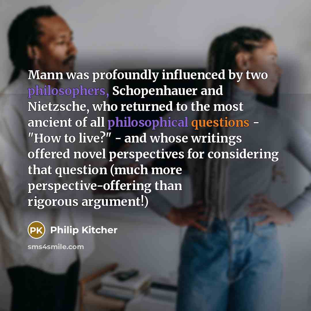 “Mann was profoundly influenced by two philosophers, Schopenhauer and Nietzsche, who returned to the most ancient of all philosophical questions - "How to live?" - and whose writings offered novel perspectives for considering that question (much more perspective-offering than rigorous argument!)” quote by Philip Kitcher