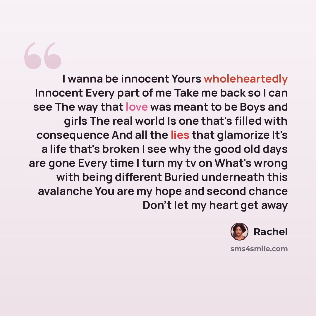 “I wanna be innocent Yours wholeheartedly Innocent Every part of me Take me back so I can see The way that love was meant to be Boys and girls The real world Is one that's filled with consequence And all the lies that glamorize It's a life that's broken I see why the good old days are gone Every…” quote by Rachel