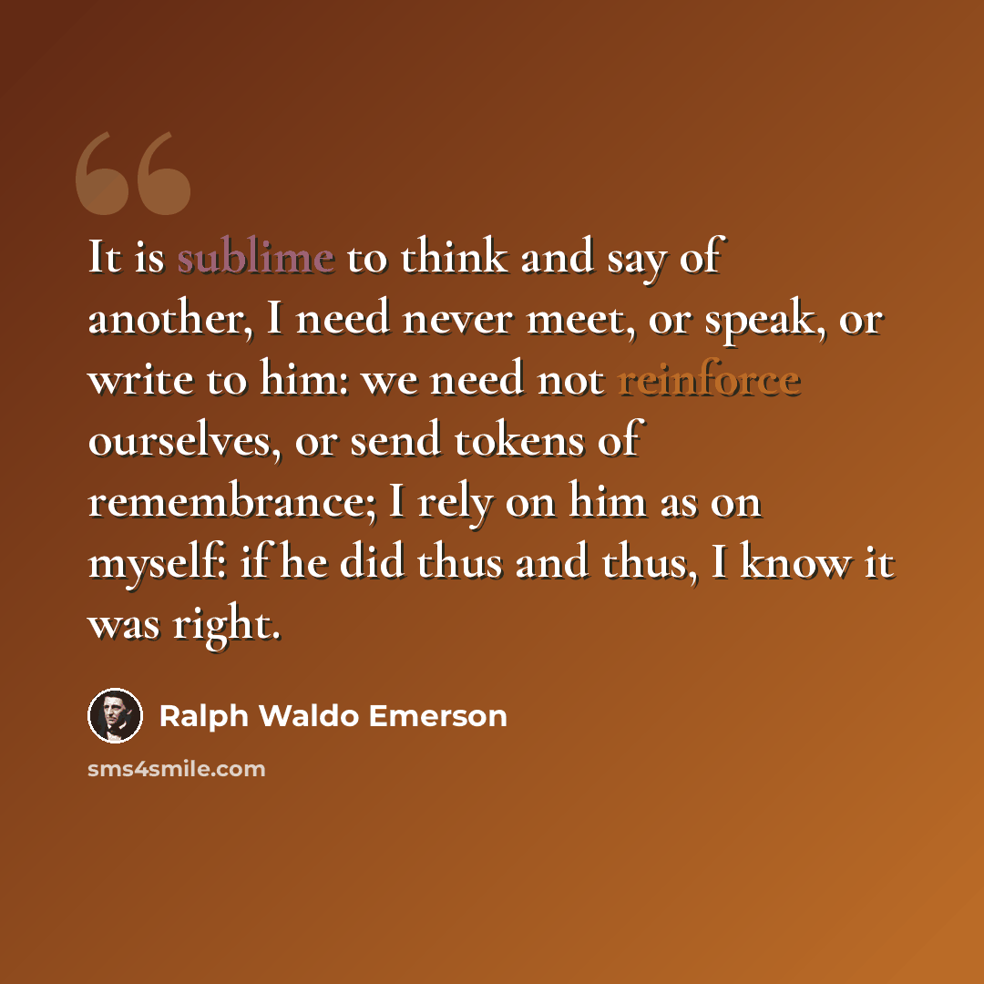 “It is sublime to think and say of another, I need never meet, or speak, or write to him: we need not reinforce ourselves, or send tokens of remembrance; I rely on him as on myself: if he did thus and thus, I know it was right.” quote by Ralph Waldo Emerson