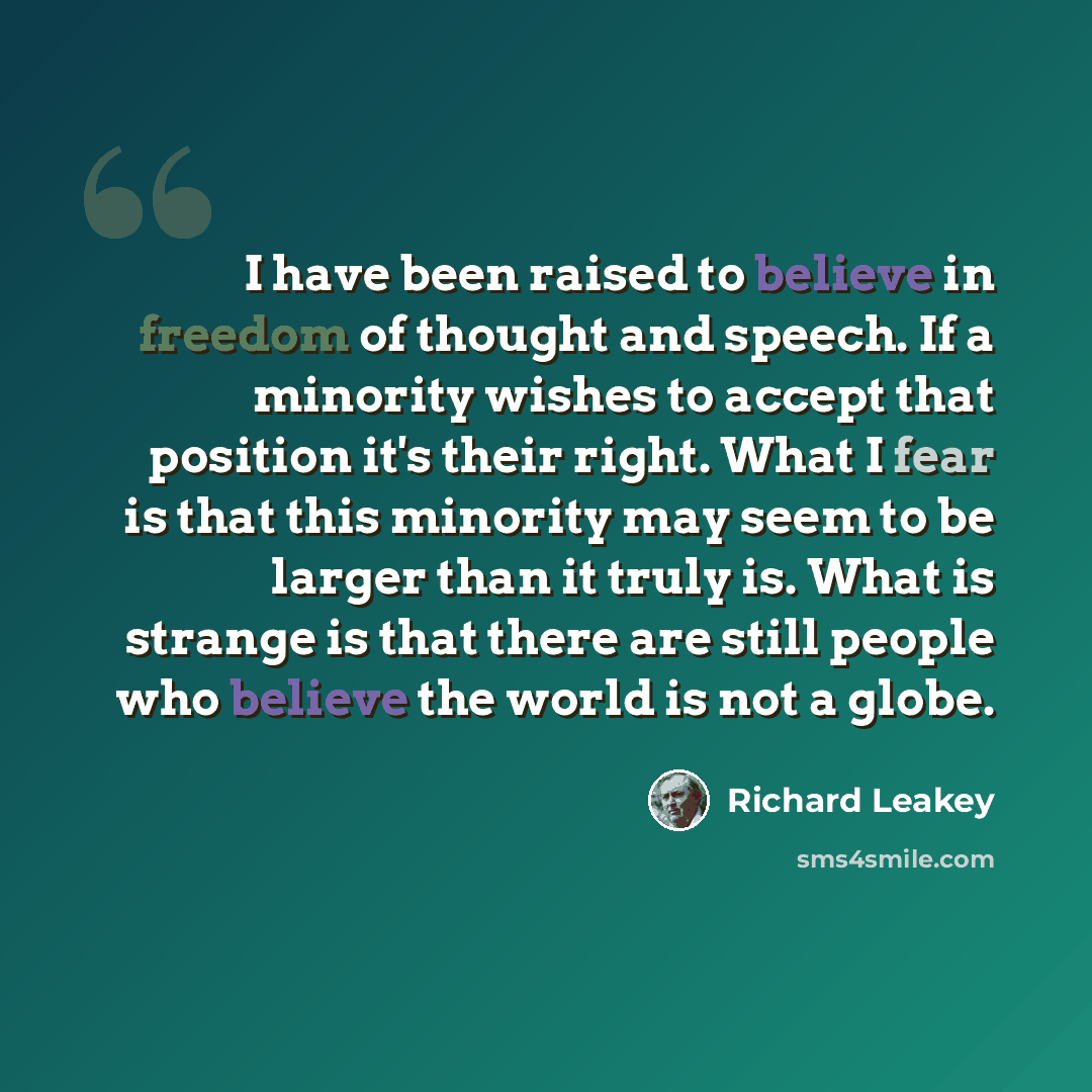 “I have been raised to believe in freedom of thought and speech. If a minority wishes to accept that position it's their right. What I fear is that this minority may seem to be larger than it truly is. What is strange is that there are still people who believe the world is not a globe.” quote by Richard Leakey