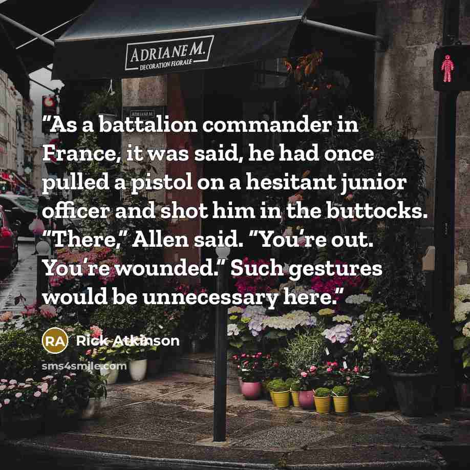 “As a battalion commander in France, it was said, he had once pulled a pistol on a hesitant junior officer and shot him in the buttocks. “There,” Allen said. “You’re out. You’re wounded.” Such gestures would be unnecessary here.” quote by Rick Atkinson
