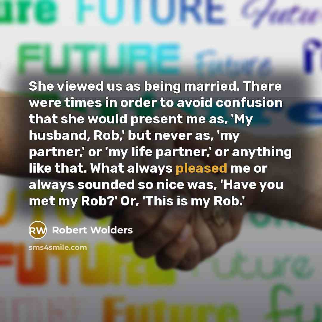 “She viewed us as being married. There were times in order to avoid confusion that she would present me as, 'My husband, Rob,' but never as, 'my partner,' or 'my life partner,' or anything like that. What always pleased me or always sounded so nice was, 'Have you met my Rob?' Or, 'This is my Rob.'” quote by Robert Wolders