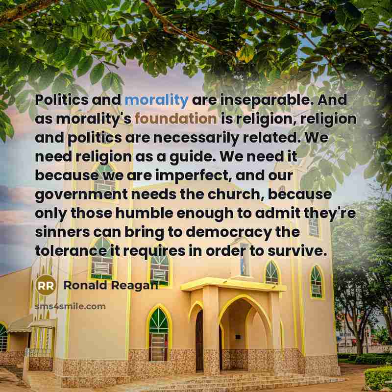 “Politics and morality are inseparable. And as morality's foundation is religion, religion and politics are necessarily related. We need religion as a guide. We need it because we are imperfect, and our government needs the church, because only those humble enough to admit they're sinners can bring…” quote by Ronald Reagan