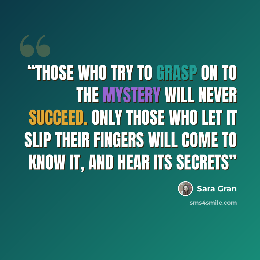 “Those who try to grasp on to the mystery will never succeed. Only those who let it slip their fingers will come to know it, and hear its secrets” quote by Sara Gran