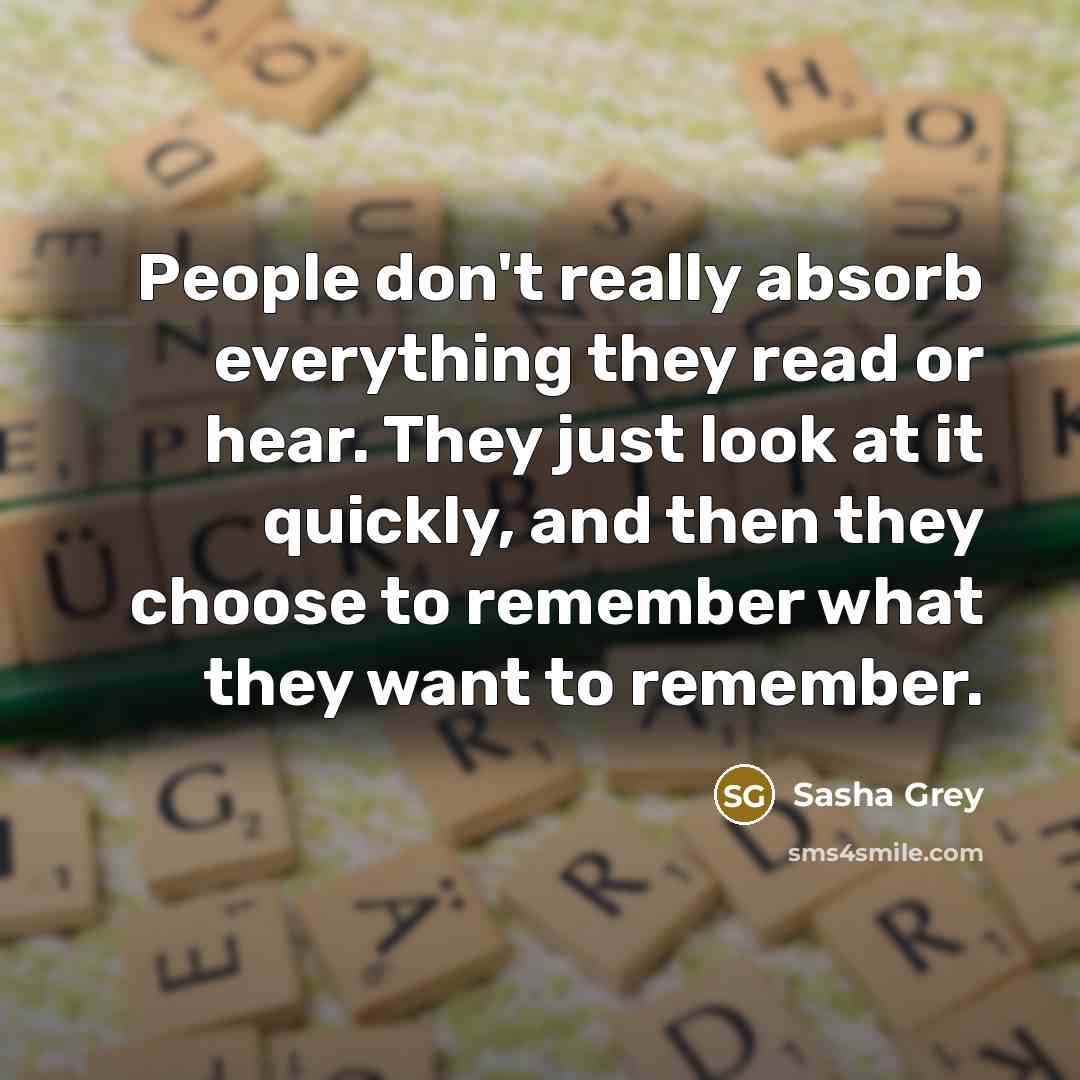 “People don't really absorb everything they read or hear. They just look at it quickly, and then they choose to remember what they want to remember.” quote by Sasha Grey