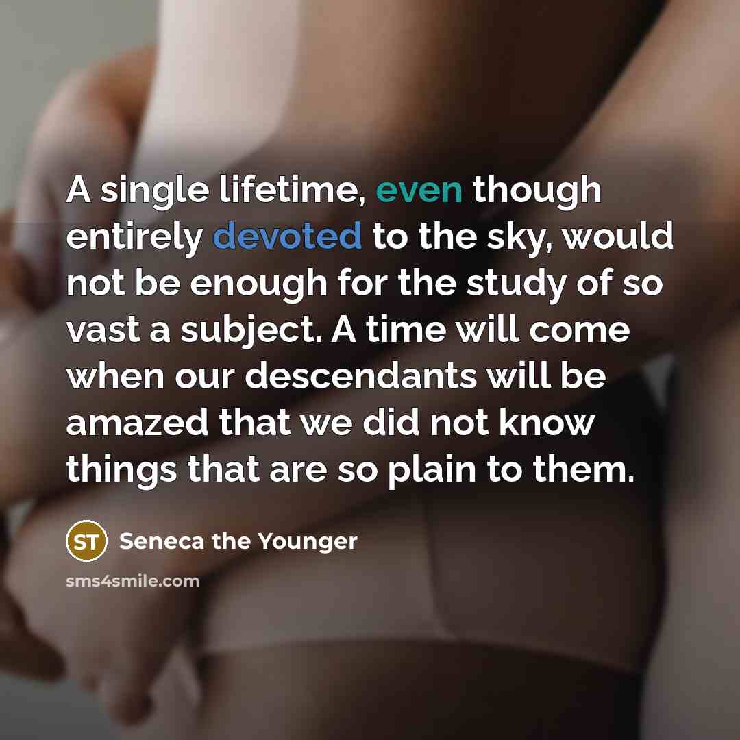 “A single lifetime, even though entirely devoted to the sky, would not be enough for the study of so vast a subject. A time will come when our descendants will be amazed that we did not know things that are so plain to them.” quote by Seneca the Younger