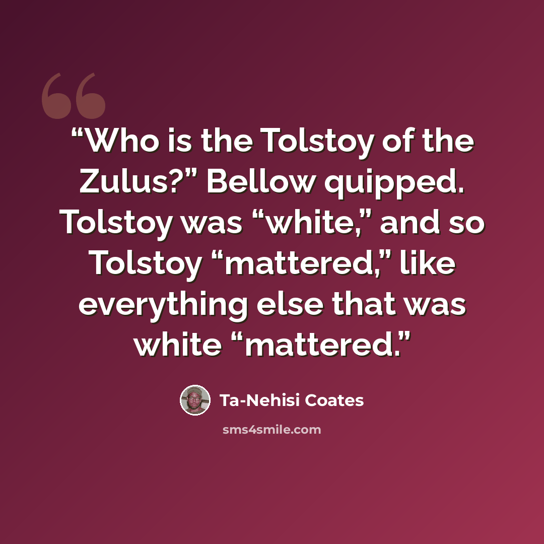 “Who is the Tolstoy of the Zulus?” Bellow quipped. Tolstoy was “white,” and so Tolstoy “mattered,” like everything else that was white “mattered.” quote by Ta-Nehisi Coates