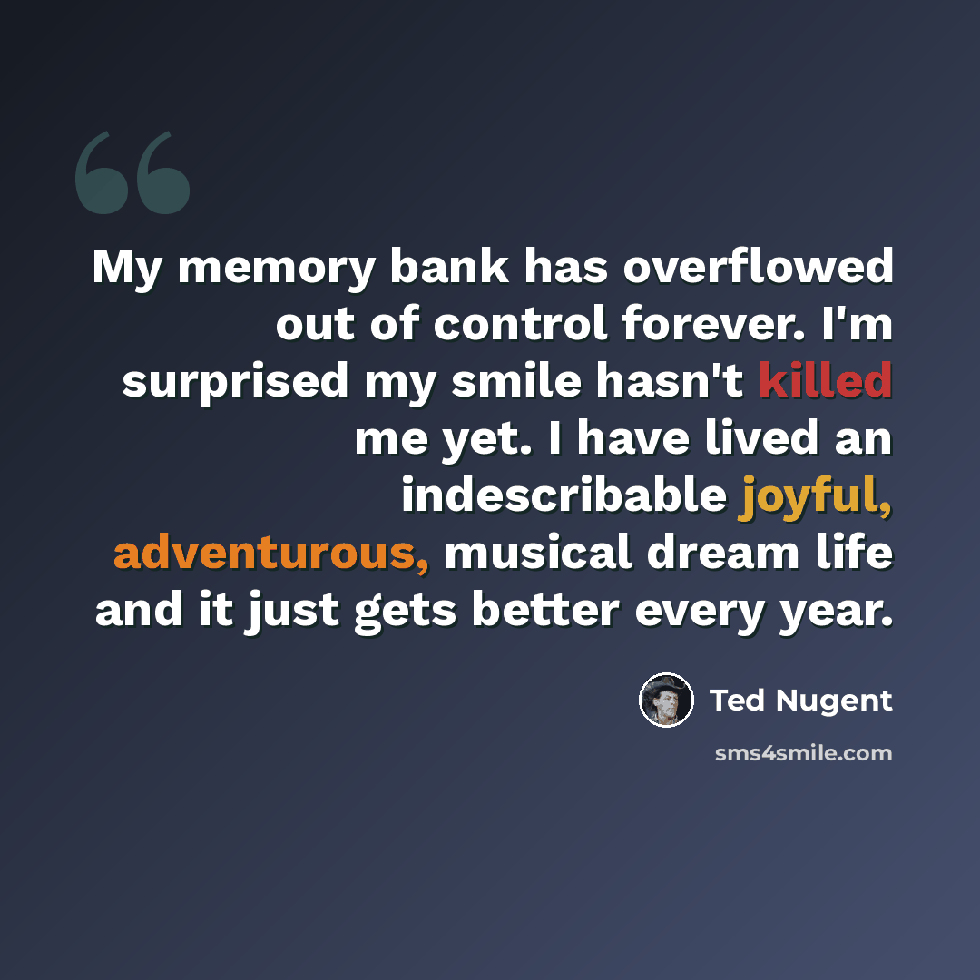 “My memory bank has overflowed out of control forever. I'm surprised my smile hasn't killed me yet. I have lived an indescribable joyful, adventurous, musical dream life and it just gets better every year.” quote by Ted Nugent