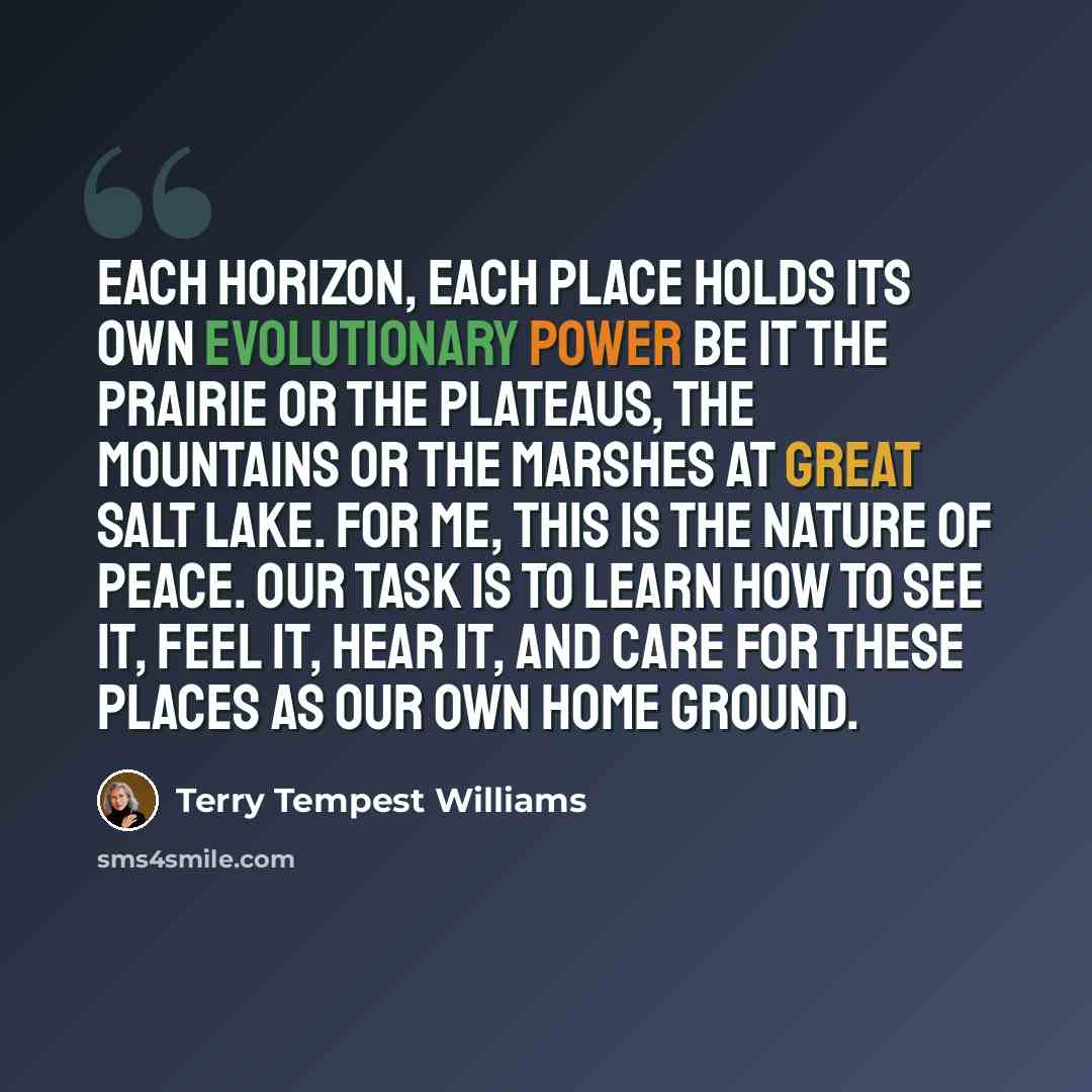 “Each horizon, each place holds its own evolutionary power be it the prairie or the plateaus, the mountains or the marshes at Great Salt Lake. For me, this is the nature of peace. Our task is to learn how to see it, feel it, hear it, and care for these places as our own home ground.” quote by Terry Tempest Williams
