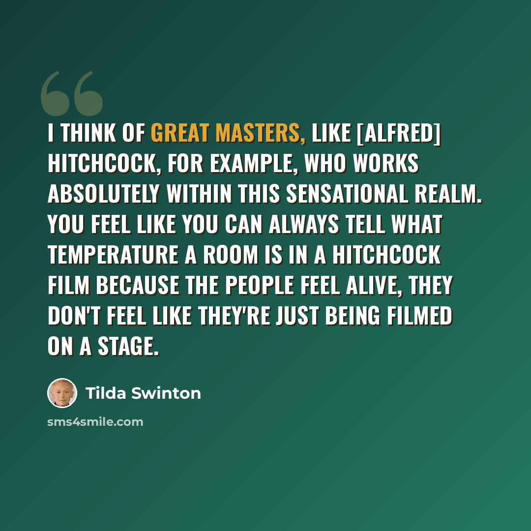 “I think of great masters, like [Alfred] Hitchcock, for example, who works absolutely within this sensational realm. You feel like you can always tell what temperature a room is in a Hitchcock film because the people feel alive, they don't feel like they're just being filmed on a stage.” quote by Tilda Swinton