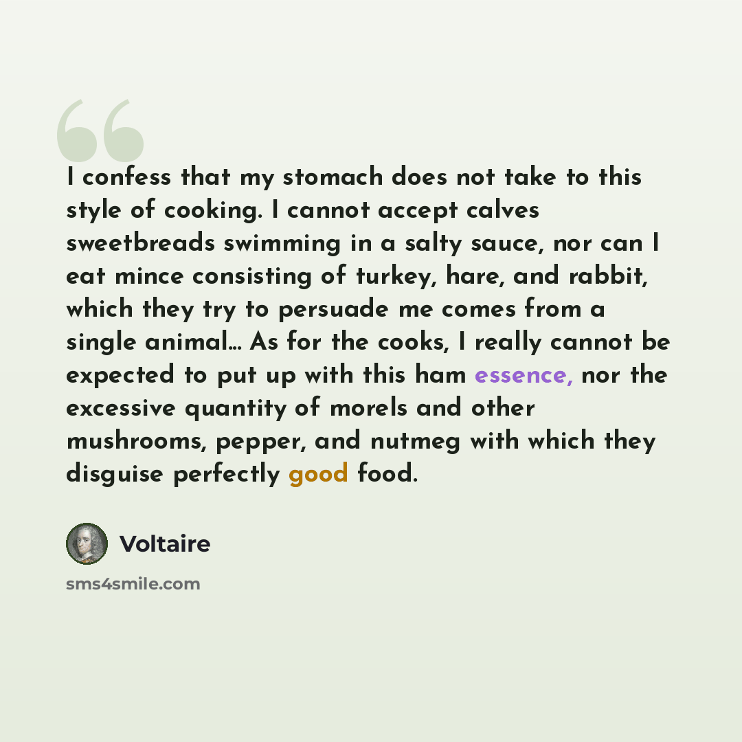 “I confess that my stomach does not take to this style of cooking. I cannot accept calves sweetbreads swimming in a salty sauce, nor can I eat mince consisting of turkey, hare, and rabbit, which they try to persuade me comes from a single animal... As for the cooks, I really cannot be expected to…” quote by Voltaire
