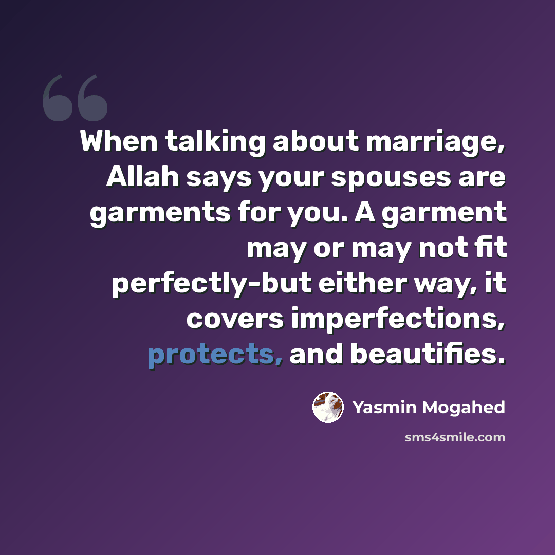 “When talking about marriage, Allah says your spouses are garments for you. A garment may or may not fit perfectly-but either way, it covers imperfections, protects, and beautifies.” quote by Yasmin Mogahed