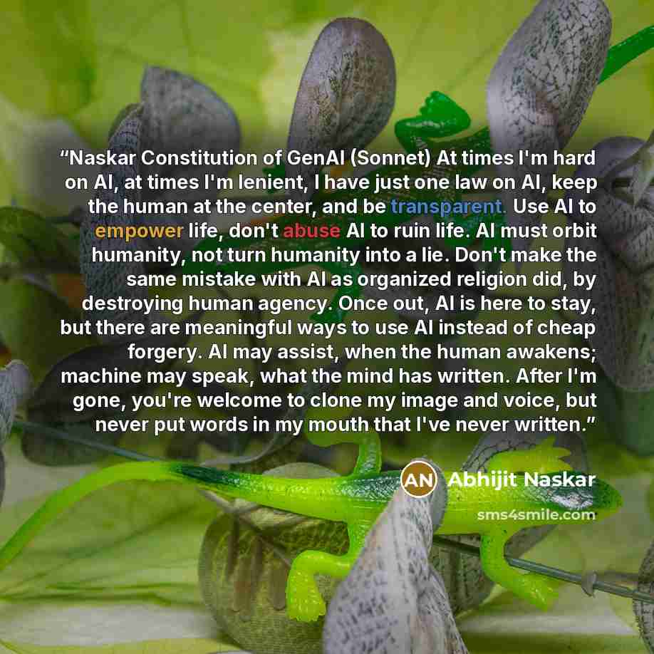 “Naskar Constitution of GenAI (Sonnet) At times I'm hard on AI, at times I'm lenient, I have just one law on AI, keep the human at the center, and be transparent. Use AI to empower life, don't abuse AI to ruin life. AI must orbit humanity, not turn humanity into a lie. Don't make the same mistake…” quote by Abhijit Naskar