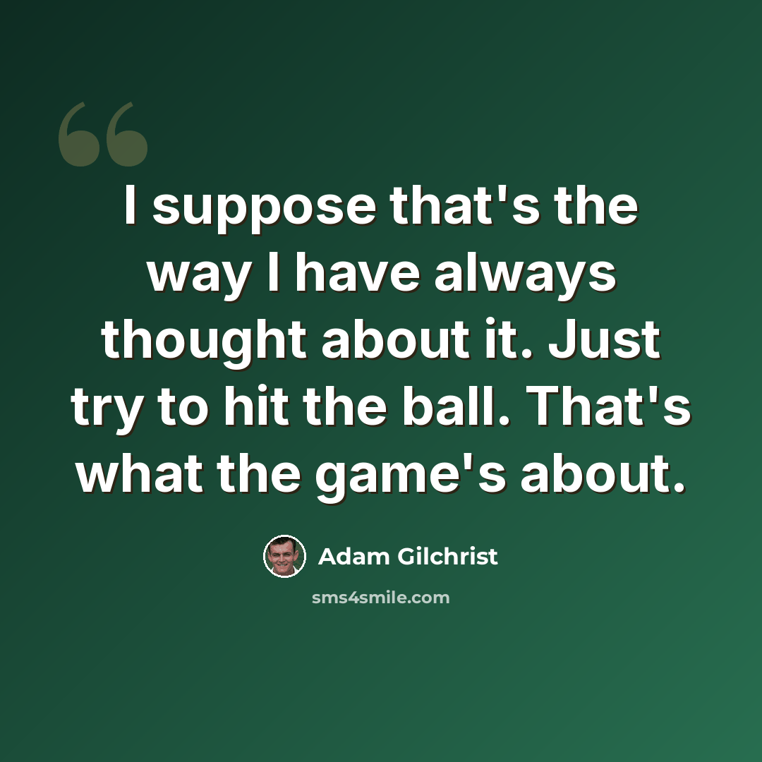 “I suppose that's the way I have always thought about it. Just try to hit the ball. That's what the game's about.” quote by Adam Gilchrist