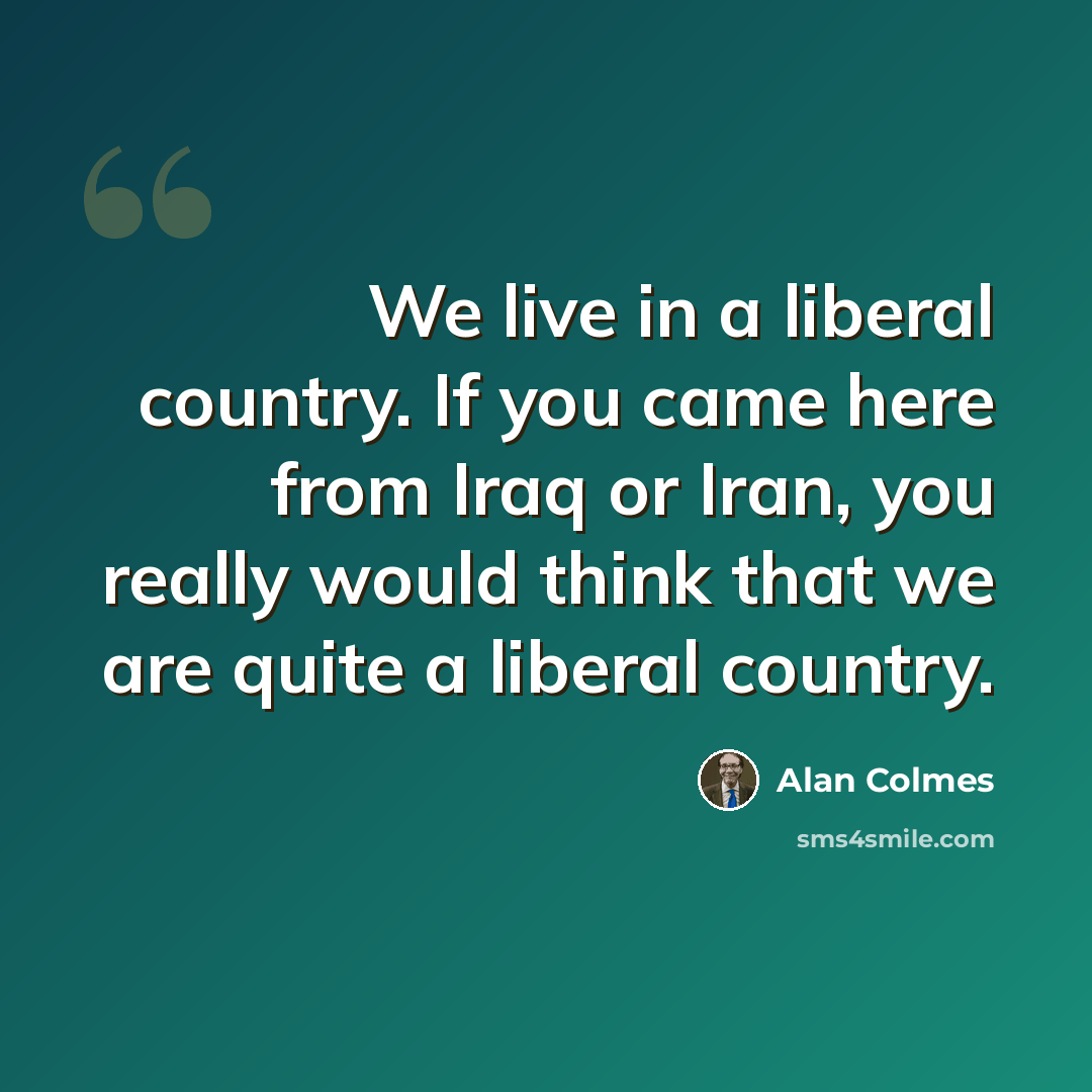 “We live in a liberal country. If you came here from Iraq or Iran, you really would think that we are quite a liberal country.” quote by Alan Colmes