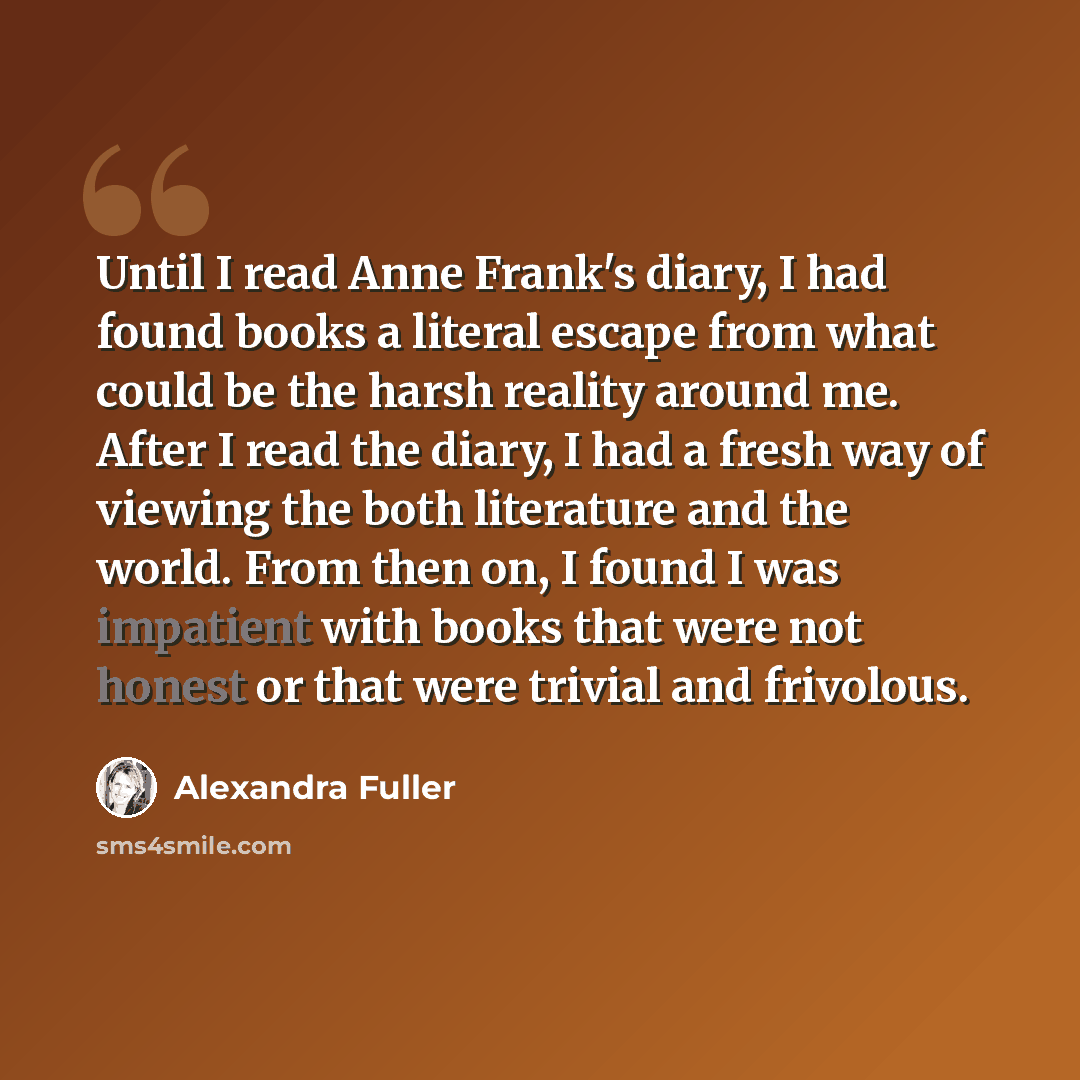 “Until I read Anne Frank's diary, I had found books a literal escape from what could be the harsh reality around me. After I read the diary, I had a fresh way of viewing the both literature and the world. From then on, I found I was impatient with books that were not honest or that were trivial and…” quote by Alexandra Fuller