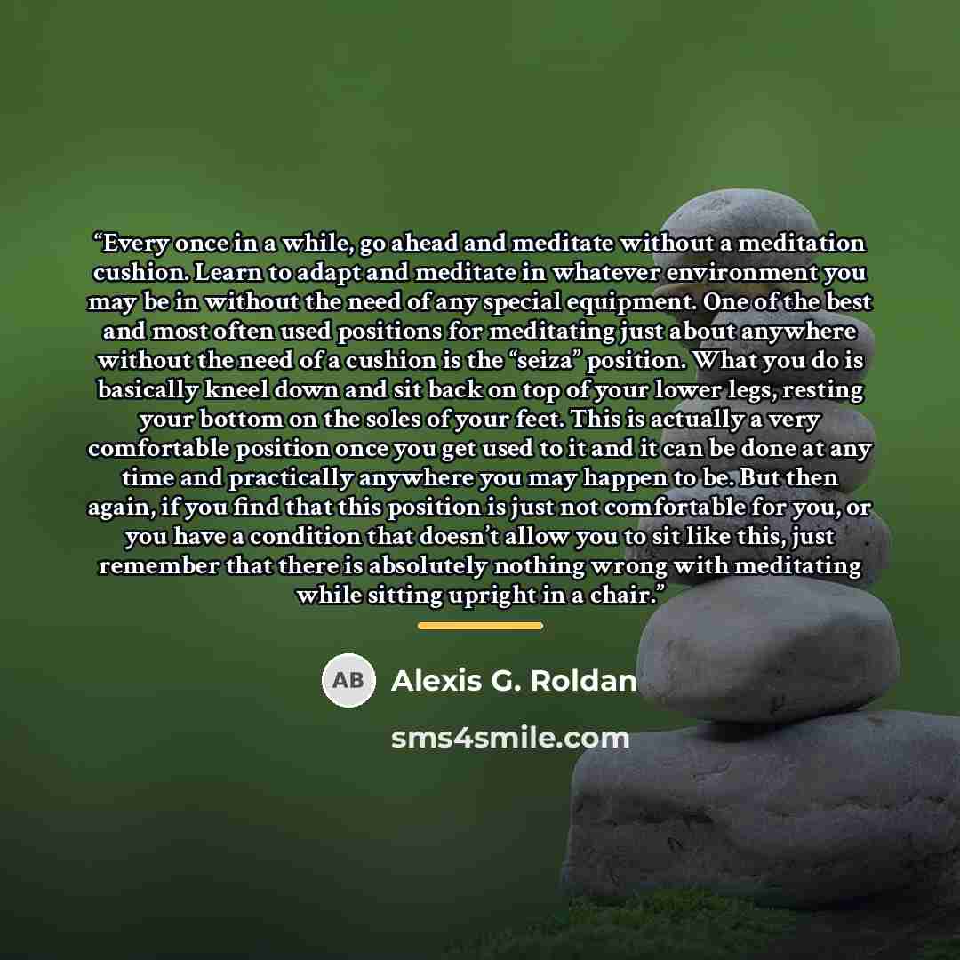 “Every once in a while, go ahead and meditate without a meditation cushion. Learn to adapt and meditate in whatever environment you may be in without the need of any special equipment. One of the best and most often used positions for meditating just about anywhere without the need of a cushion is…” quote by Alexis G. Roldan