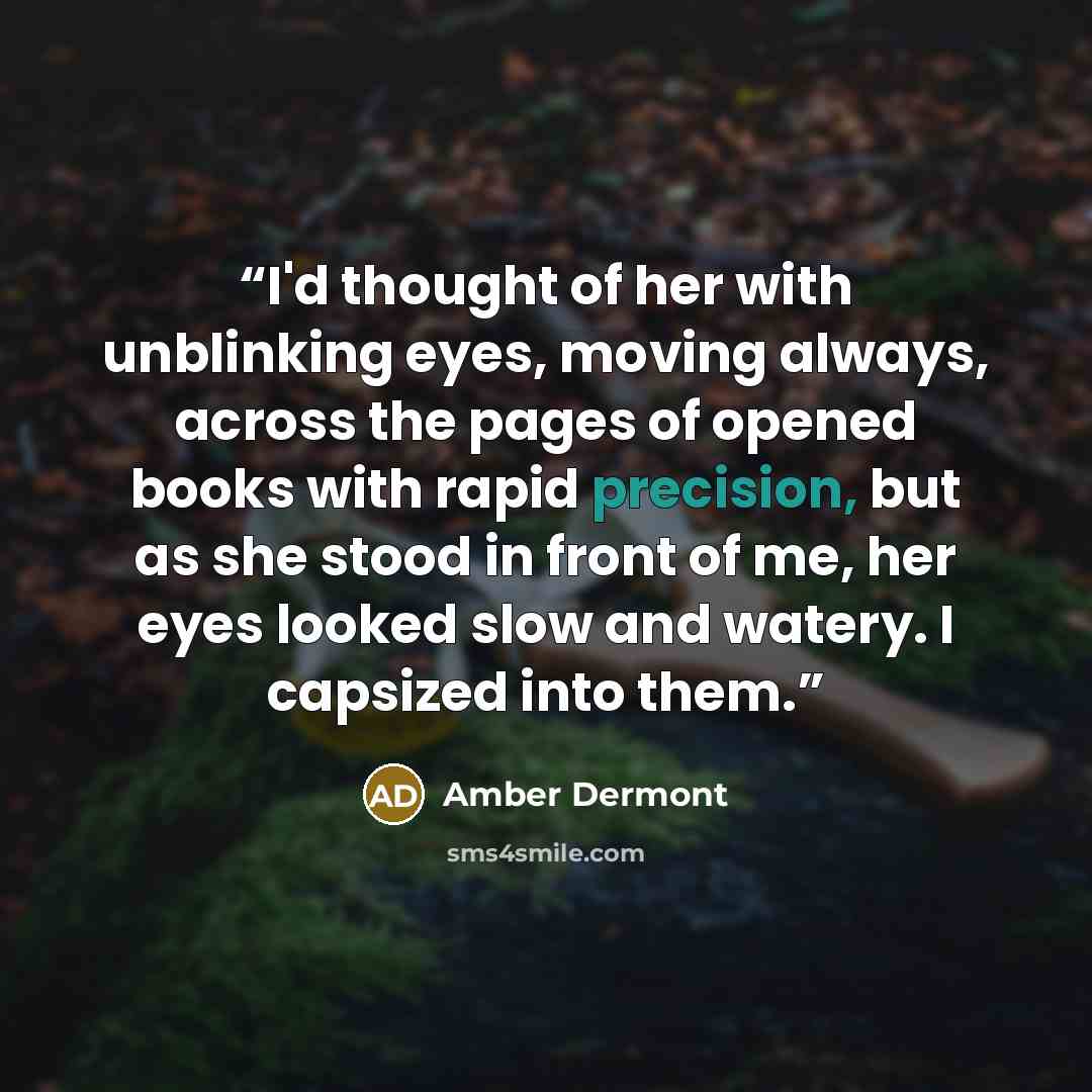 “I'd thought of her with unblinking eyes, moving always, across the pages of opened books with rapid precision, but as she stood in front of me, her eyes looked slow and watery. I capsized into them.” quote by Amber Dermont
