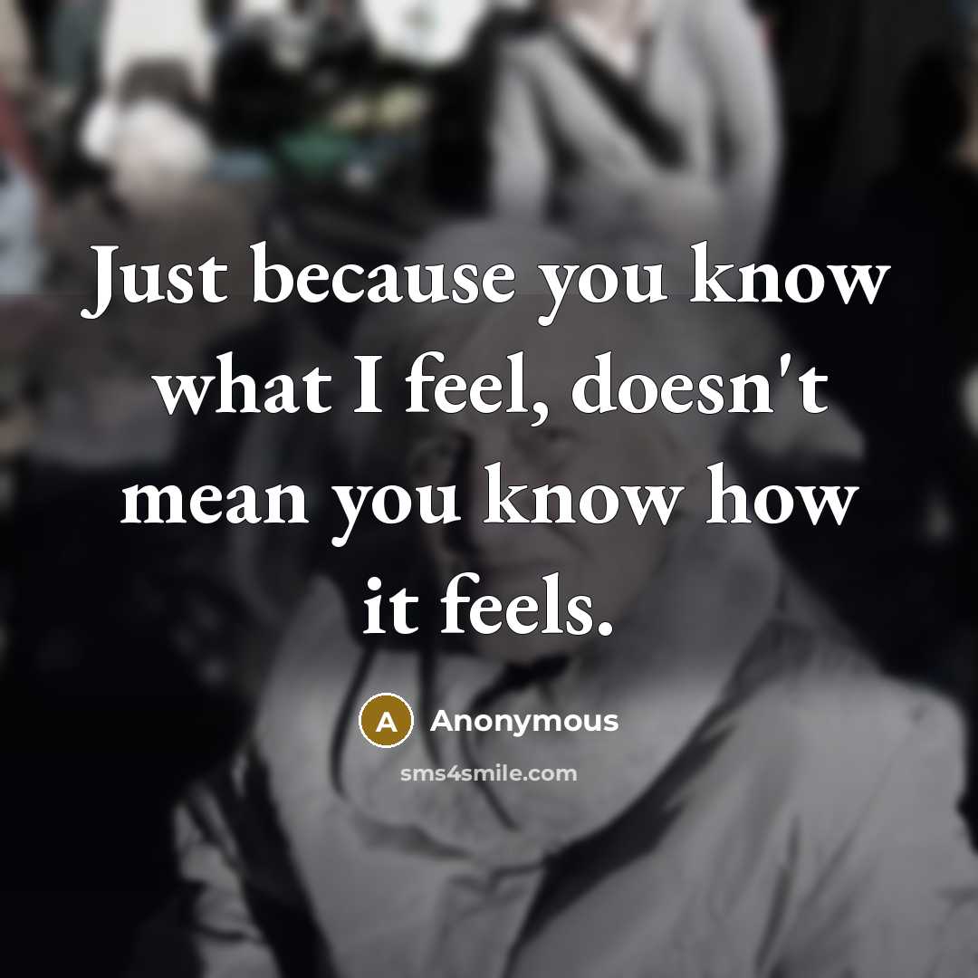 “Just because you know what I feel, doesn't mean you know how it feels.” quote by Anonymous