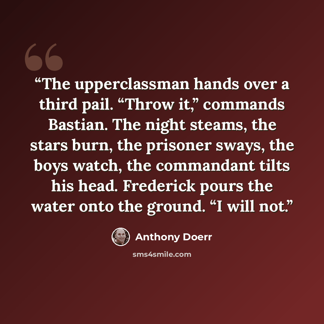 “The upperclassman hands over a third pail. “Throw it,” commands Bastian. The night steams, the stars burn, the prisoner sways, the boys watch, the commandant tilts his head. Frederick pours the water onto the ground. “I will not.” quote by Anthony Doerr