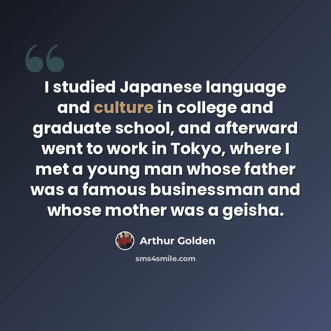 “I studied Japanese language and culture in college and graduate school, and afterward went to work in Tokyo, where I met a young man whose father was a famous businessman and whose mother was a geisha.” quote by Arthur Golden