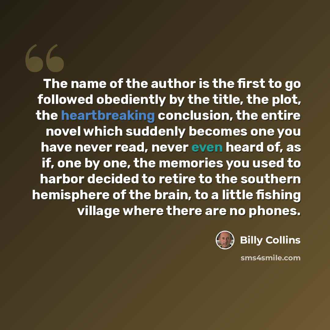 “The name of the author is the first to go followed obediently by the title, the plot, the heartbreaking conclusion, the entire novel which suddenly becomes one you have never read, never even heard of, as if, one by one, the memories you used to harbor decided to retire to the southern hemisphere…” quote by Billy Collins