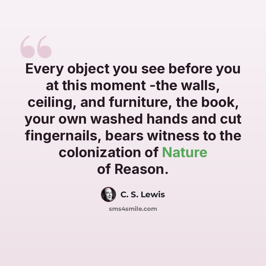 “Every object you see before you at this moment -the walls, ceiling, and furniture, the book, your own washed hands and cut fingernails, bears witness to the colonization of Nature of Reason.” quote by C. S. Lewis