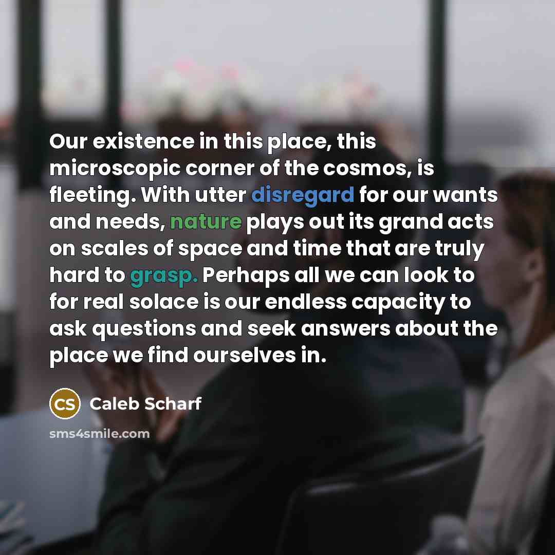 “Our existence in this place, this microscopic corner of the cosmos, is fleeting. With utter disregard for our wants and needs, nature plays out its grand acts on scales of space and time that are truly hard to grasp. Perhaps all we can look to for real solace is our endless capacity to ask…” quote by Caleb Scharf