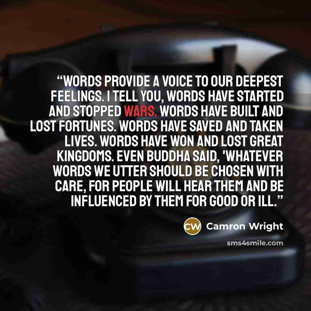 “Words provide a voice to our deepest feelings. I tell you, words have started and stopped wars. Words have built and lost fortunes. Words have saved and taken lives. Words have won and lost great kingdoms. Even Buddha said, 'Whatever words we utter should be chosen with care, for people will hear…” quote by Camron Wright