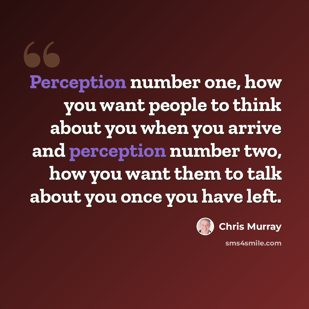 “Perception number one, how you want people to think about you when you arrive and perception number two, how you want them to talk about you once you have left.” quote by Chris Murray