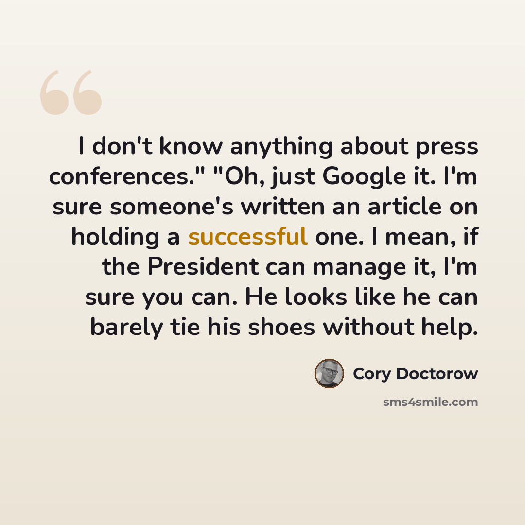 “I don't know anything about press conferences." "Oh, just Google it. I'm sure someone's written an article on holding a successful one. I mean, if the President can manage it, I'm sure you can. He looks like he can barely tie his shoes without help.” quote by Cory Doctorow
