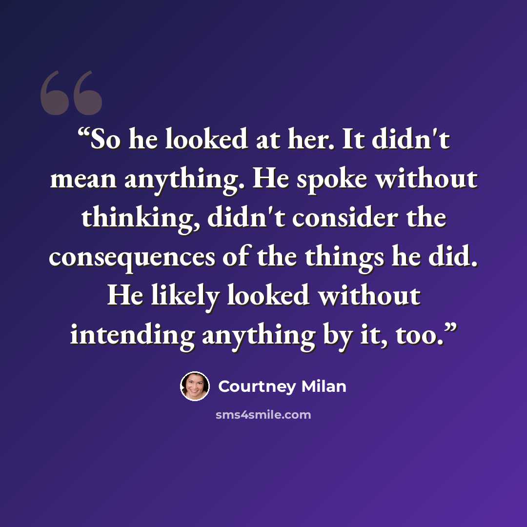“So he looked at her. It didn't mean anything. He spoke without thinking, didn't consider the consequences of the things he did. He likely looked without intending anything by it, too.” quote by Courtney Milan