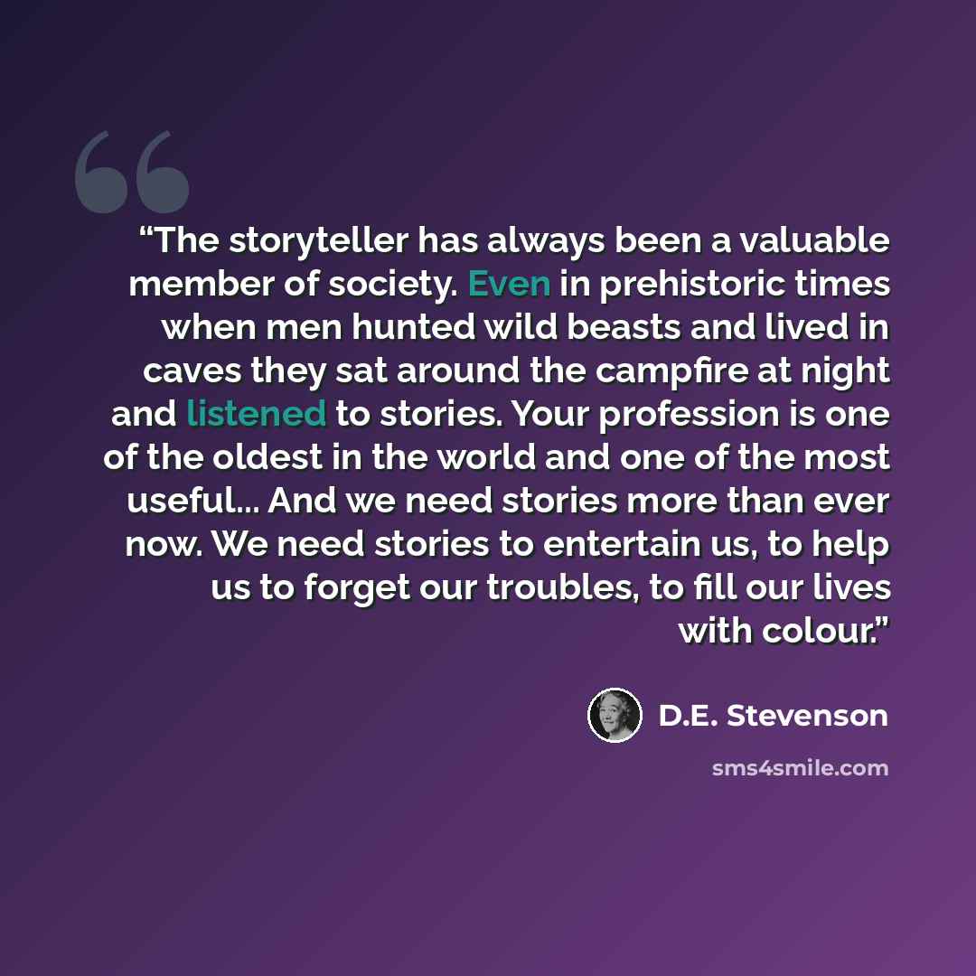 “The storyteller has always been a valuable member of society. Even in prehistoric times when men hunted wild beasts and lived in caves they sat around the campfire at night and listened to stories. Your profession is one of the oldest in the world and one of the most useful... And we need stories…” quote by D.E. Stevenson