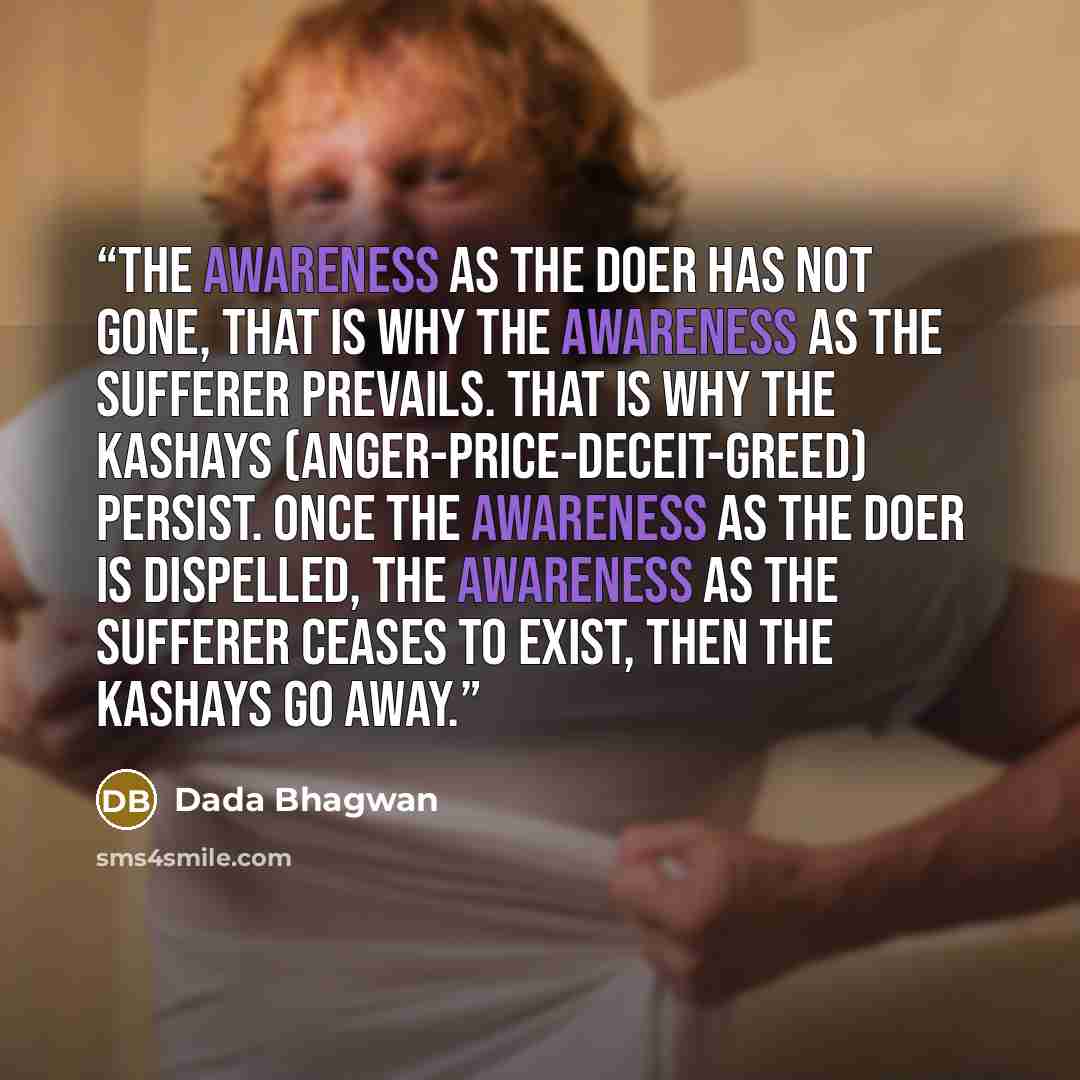 “The awareness as the doer has not gone, that is why the awareness as the sufferer prevails. That is why the kashays (anger-price-deceit-greed) persist. Once the awareness as the doer is dispelled, the awareness as the sufferer ceases to exist, then the kashays go away.” quote by Dada Bhagwan