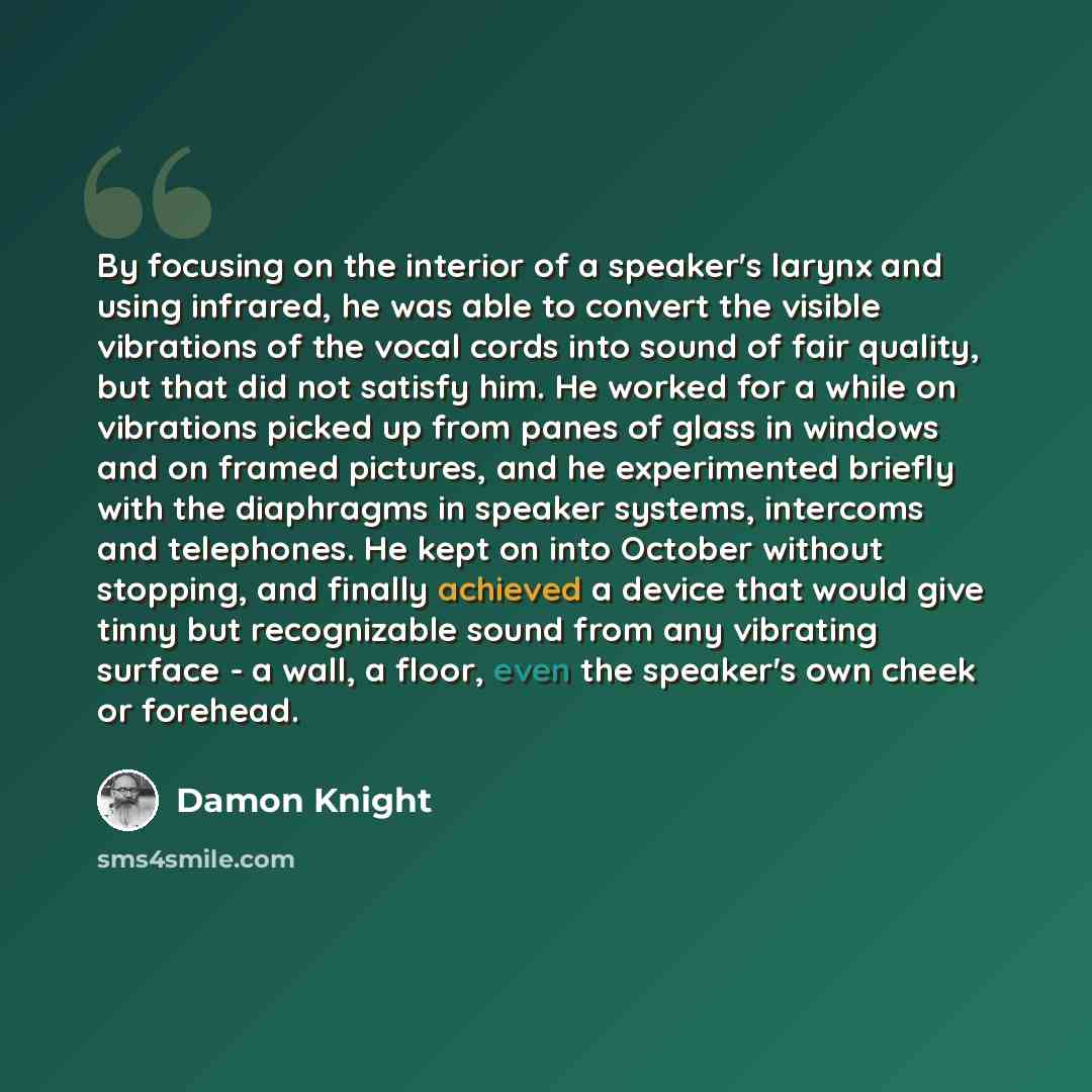 “By focusing on the interior of a speaker's larynx and using infrared, he was able to convert the visible vibrations of the vocal cords into sound of fair quality, but that did not satisfy him. He worked for a while on vibrations picked up from panes of glass in windows and on framed pictures, and…” quote by Damon Knight