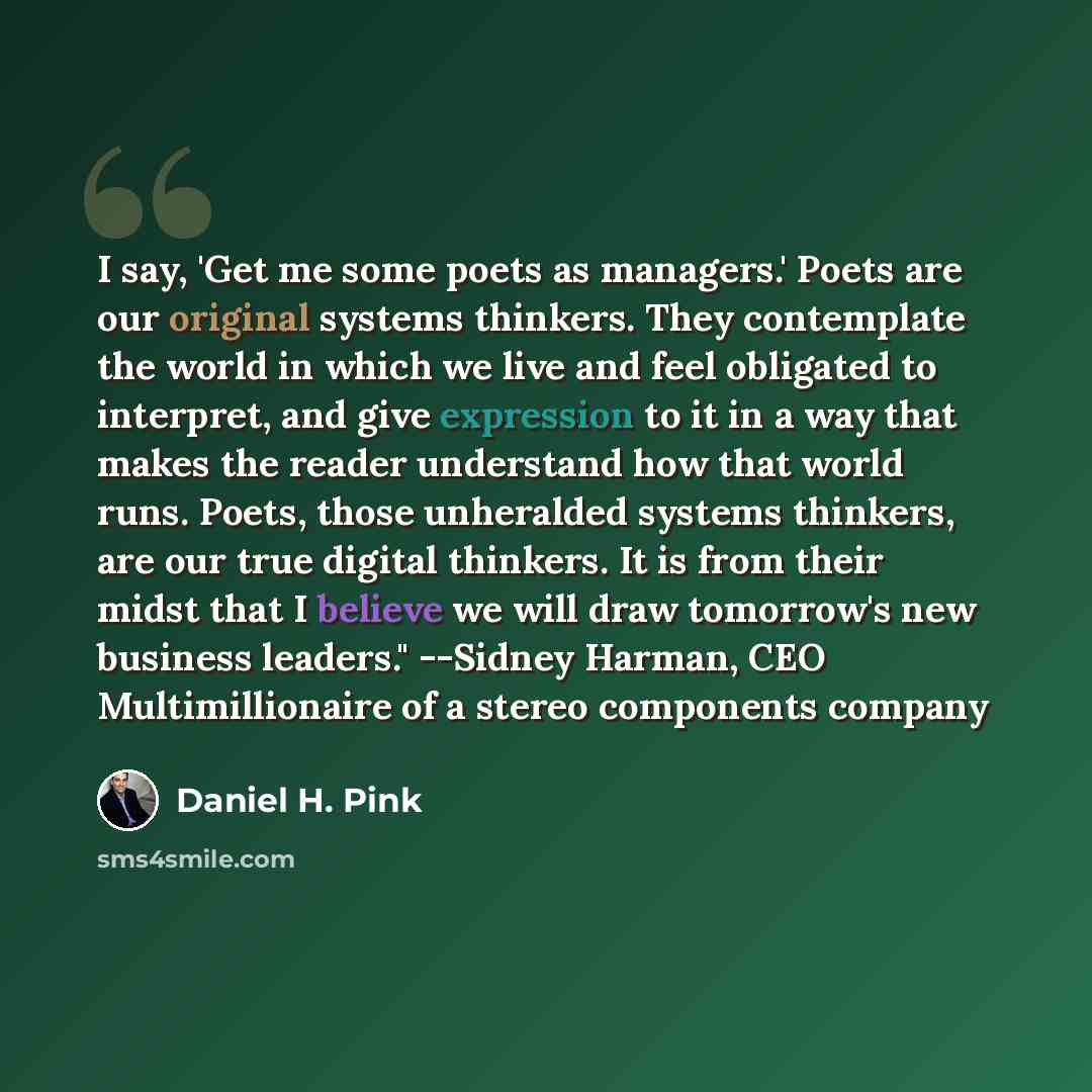 “I say, 'Get me some poets as managers.' Poets are our original systems thinkers. They contemplate the world in which we live and feel obligated to interpret, and give expression to it in a way that makes the reader understand how that world runs. Poets, those unheralded systems thinkers, are our…” quote by Daniel H. Pink