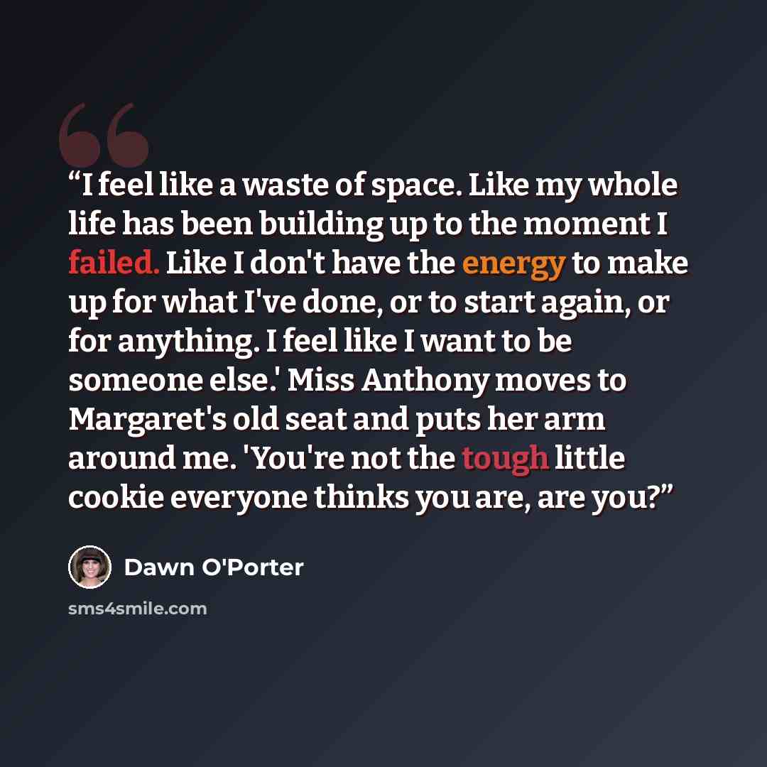“I feel like a waste of space. Like my whole life has been building up to the moment I failed. Like I don't have the energy to make up for what I've done, or to start again, or for anything. I feel like I want to be someone else.' Miss Anthony moves to Margaret's old seat and puts her arm around…” quote by Dawn O'Porter