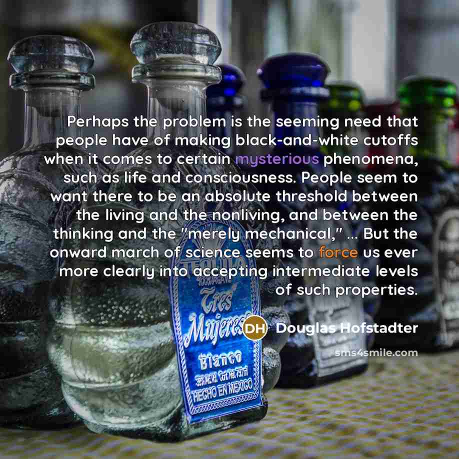 “Perhaps the problem is the seeming need that people have of making black-and-white cutoffs when it comes to certain mysterious phenomena, such as life and consciousness. People seem to want there to be an absolute threshold between the living and the nonliving, and between the thinking and the…” quote by Douglas Hofstadter