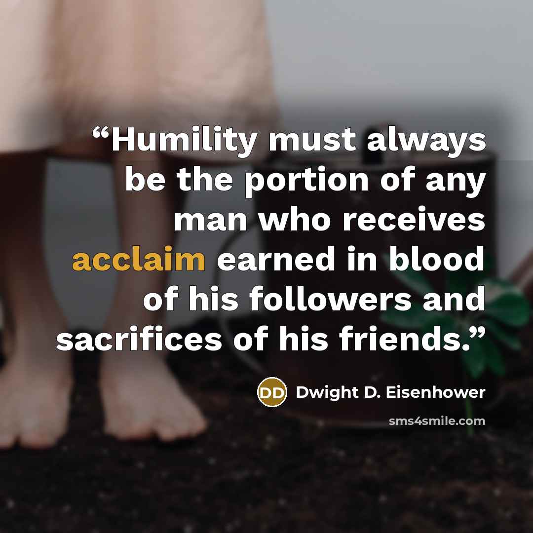 “Humility must always be the portion of any man who receives acclaim earned in blood of his followers and sacrifices of his friends.” quote by Dwight D. Eisenhower