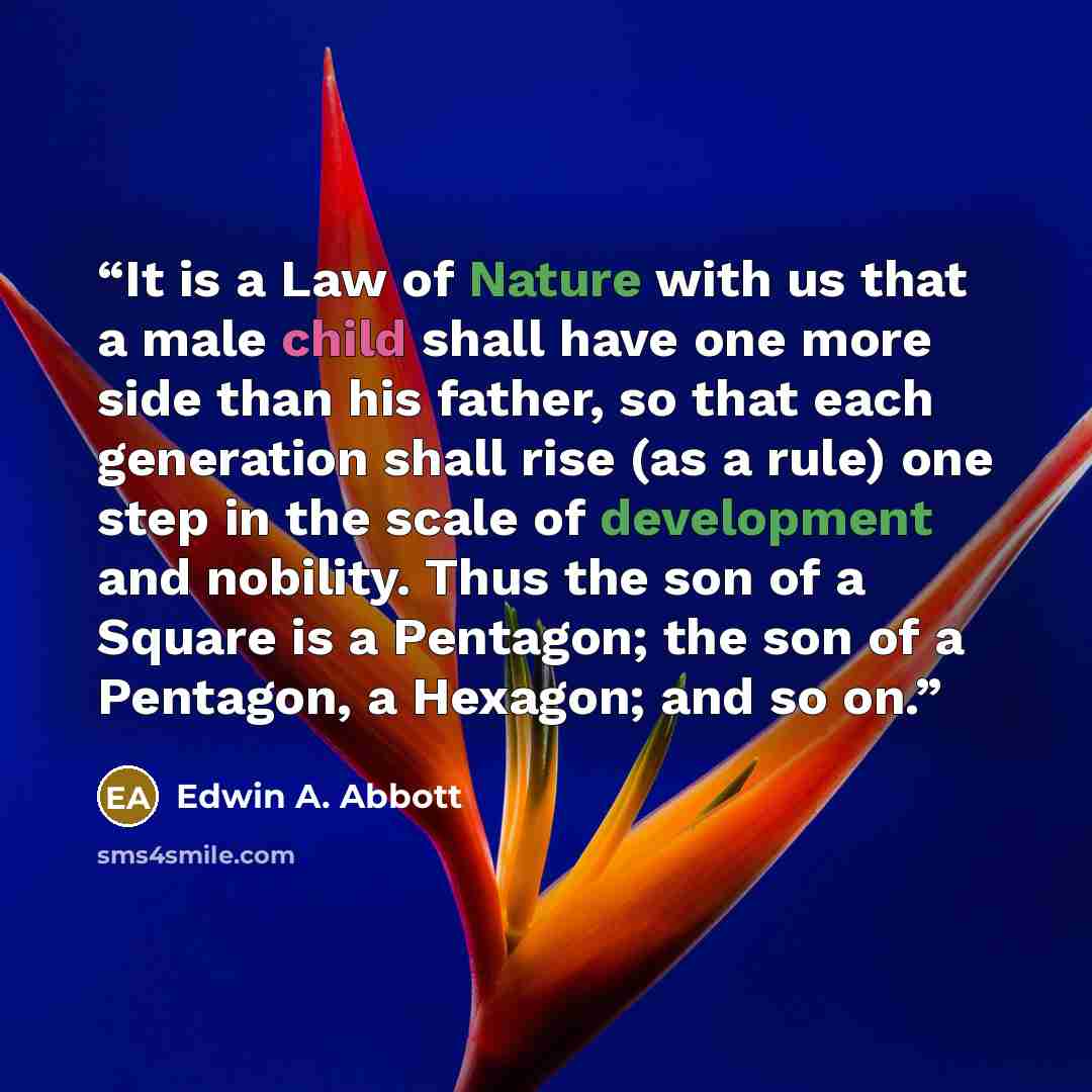 “It is a Law of Nature with us that a male child shall have one more side than his father, so that each generation shall rise (as a rule) one step in the scale of development and nobility. Thus the son of a Square is a Pentagon; the son of a Pentagon, a Hexagon; and so on.” quote by Edwin A. Abbott