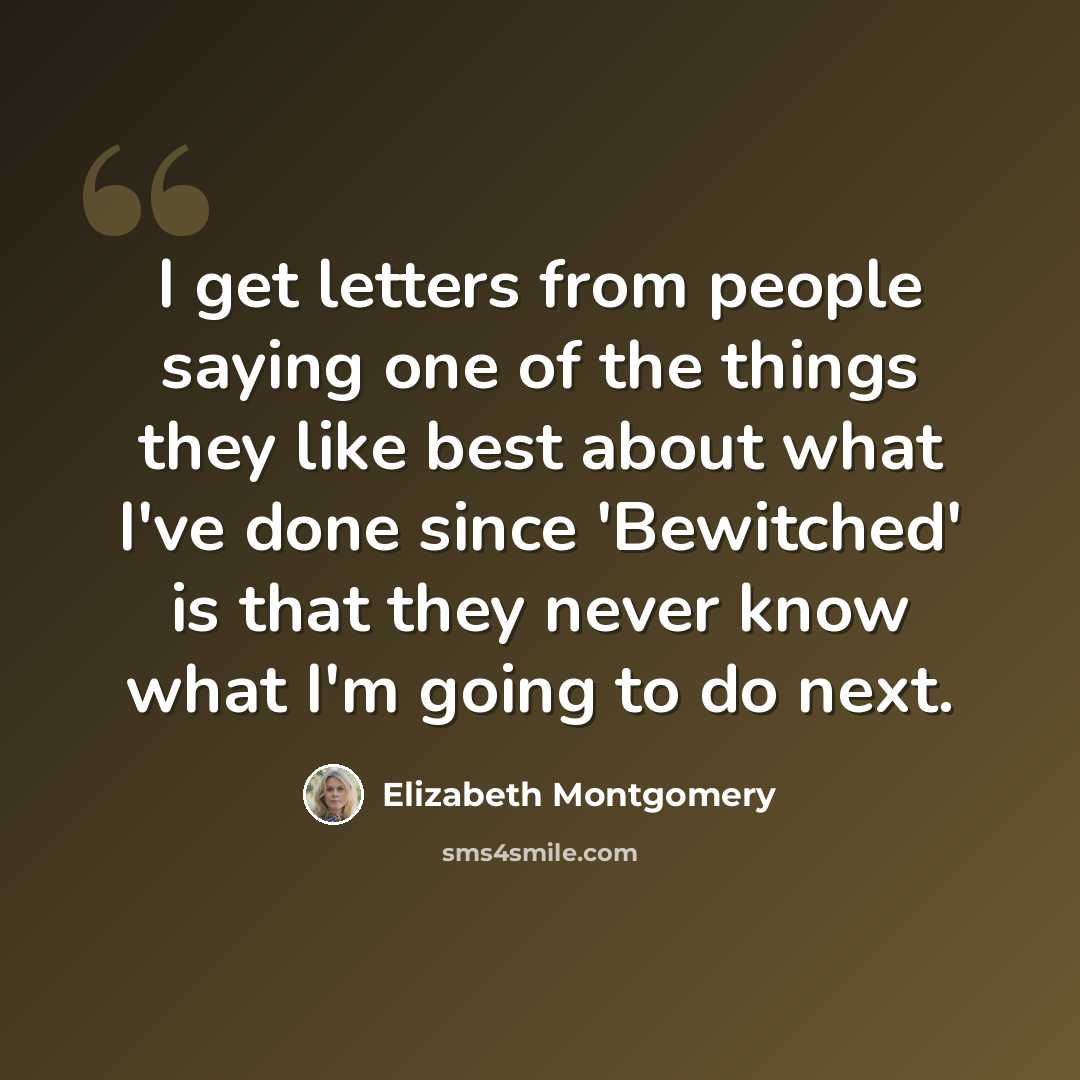 “I get letters from people saying one of the things they like best about what I've done since 'Bewitched' is that they never know what I'm going to do next.” quote by Elizabeth Montgomery