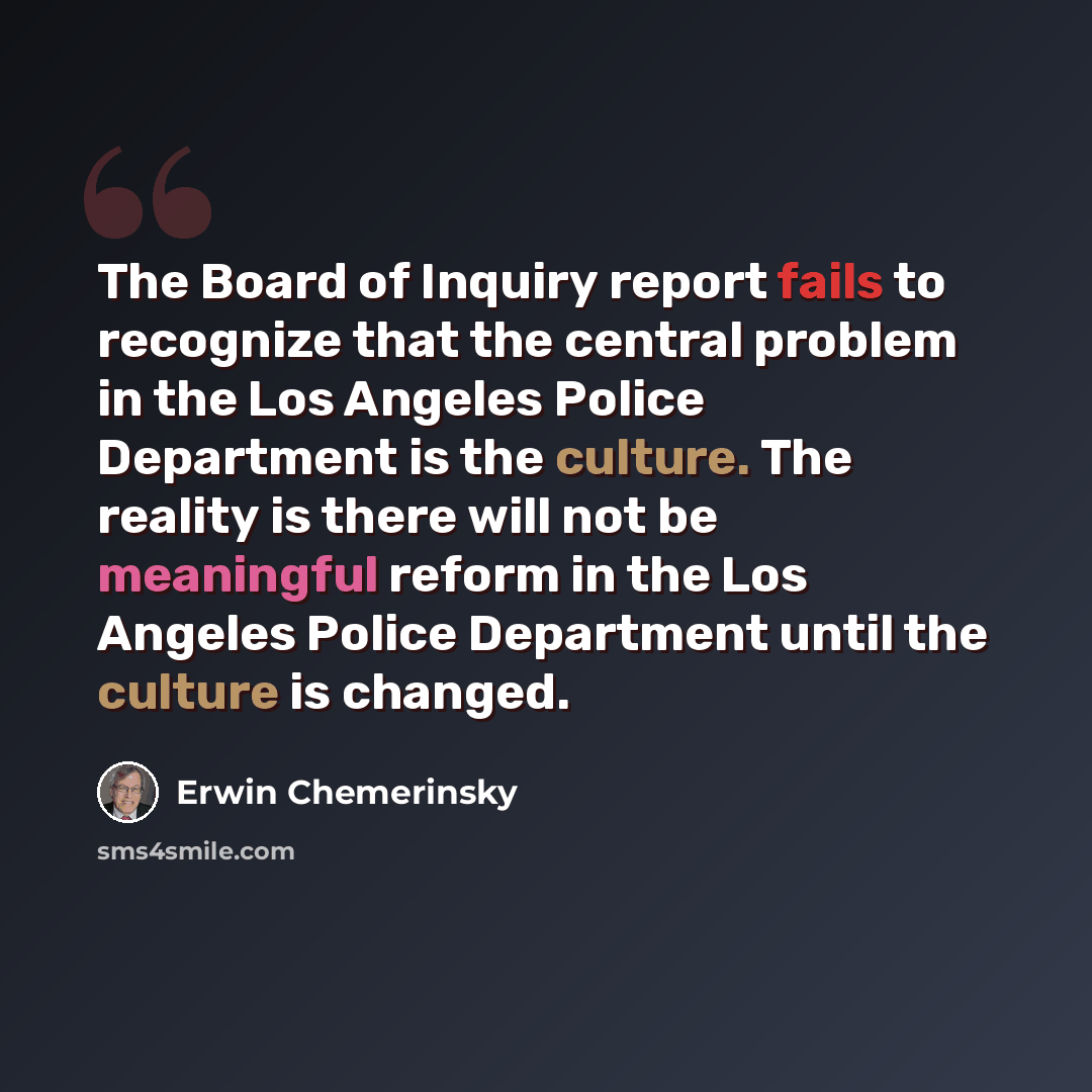 “The Board of Inquiry report fails to recognize that the central problem in the Los Angeles Police Department is the culture. The reality is there will not be meaningful reform in the Los Angeles Police Department until the culture is changed.” quote by Erwin Chemerinsky