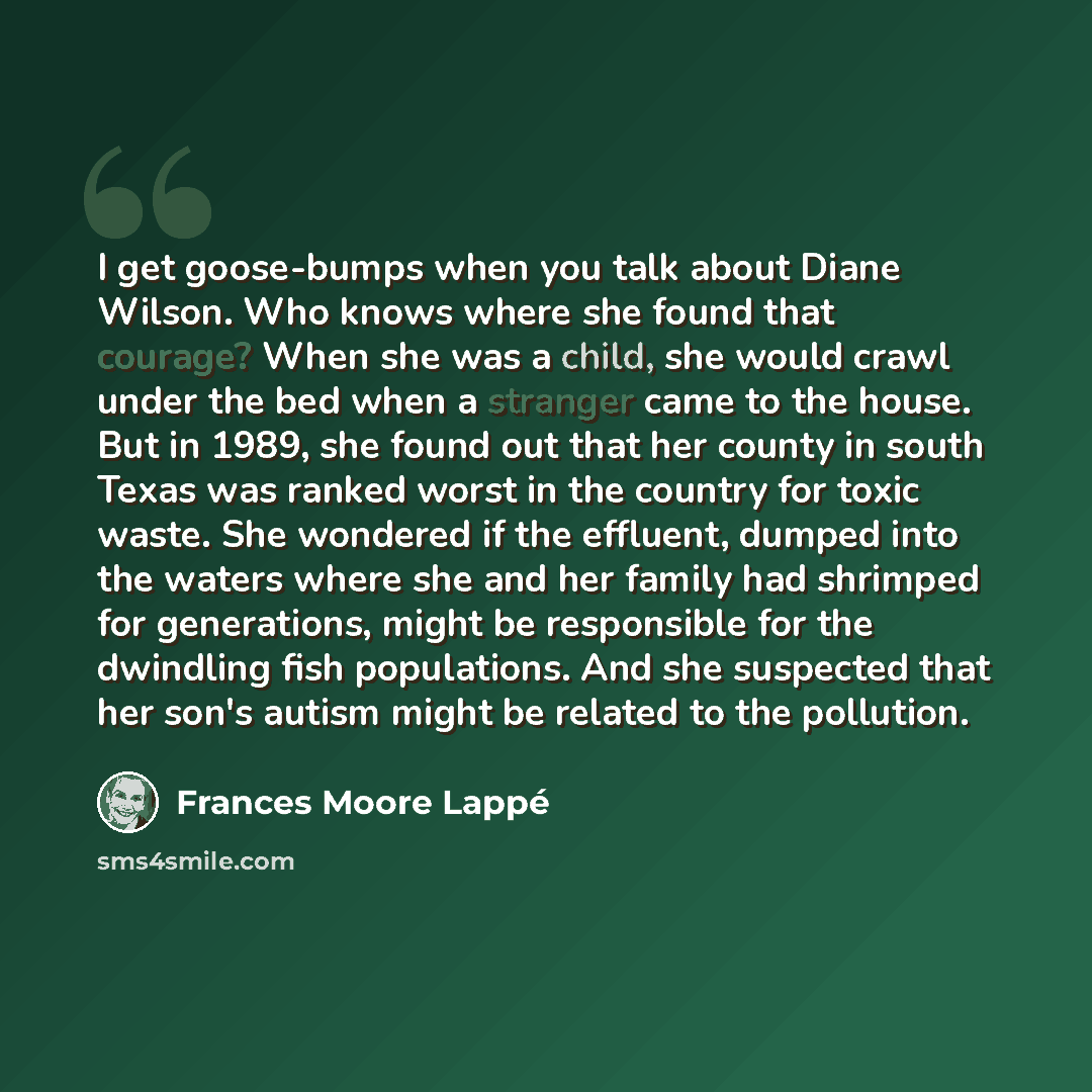“I get goose-bumps when you talk about Diane Wilson. Who knows where she found that courage? When she was a child, she would crawl under the bed when a stranger came to the house. But in 1989, she found out that her county in south Texas was ranked worst in the country for toxic waste. She wondered…” quote by Frances Moore Lappé