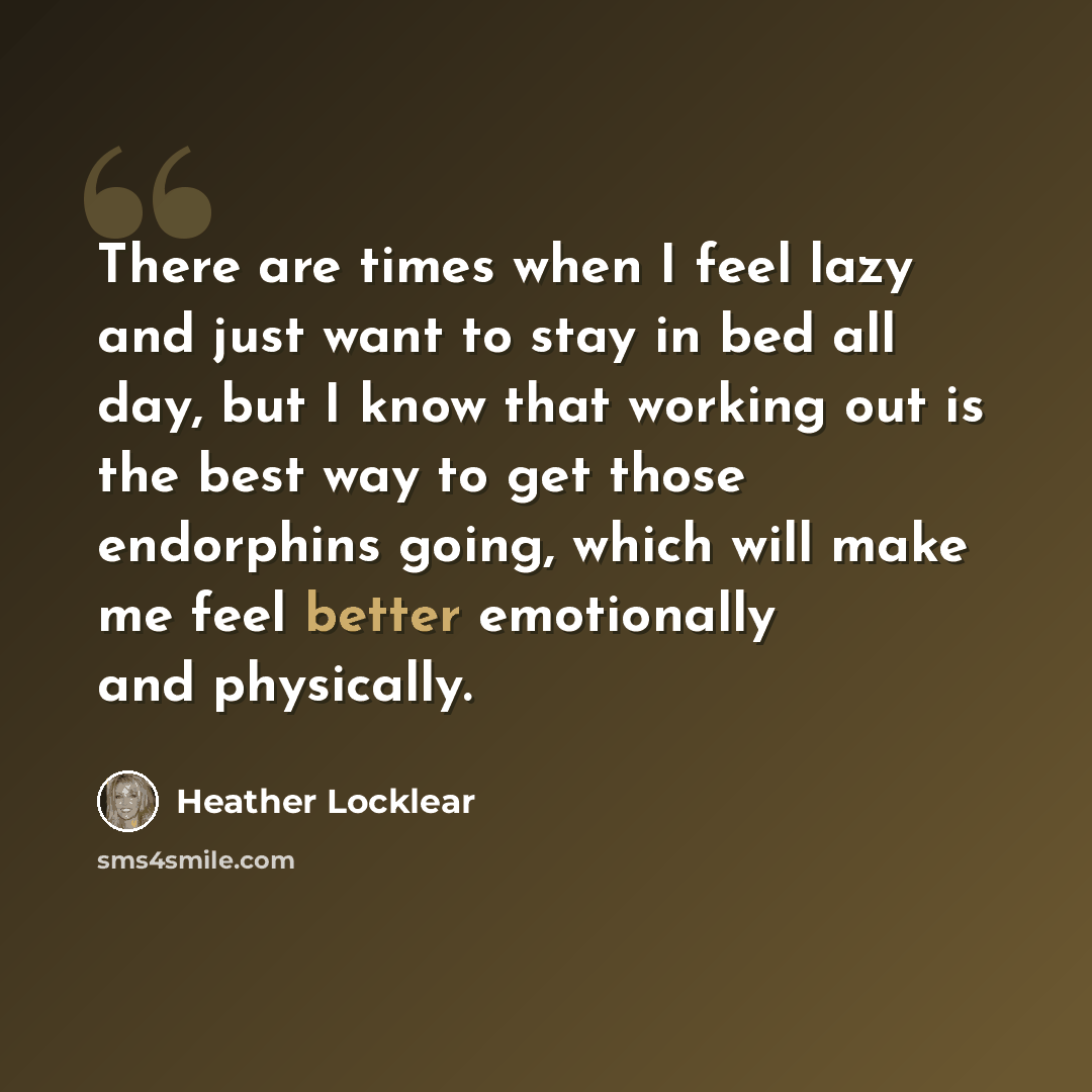 “There are times when I feel lazy and just want to stay in bed all day, but I know that working out is the best way to get those endorphins going, which will make me feel better emotionally and physically.” quote by Heather Locklear