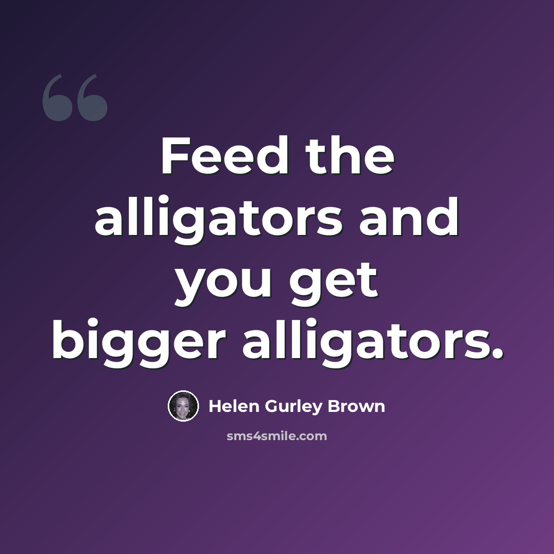 “Feed the alligators and you get bigger alligators.” quote by Helen Gurley Brown