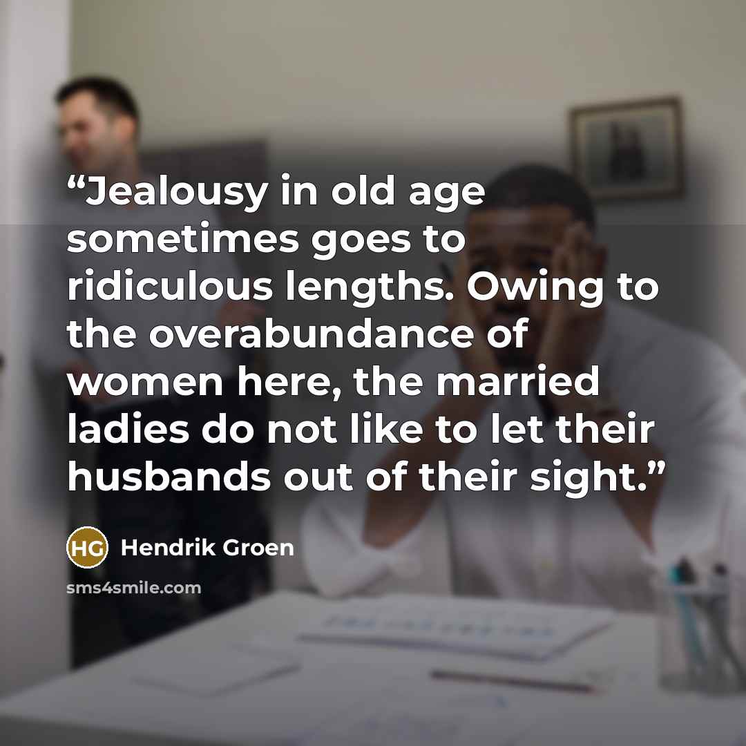 “Jealousy in old age sometimes goes to ridiculous lengths. Owing to the overabundance of women here, the married ladies do not like to let their husbands out of their sight.” quote by Hendrik Groen
