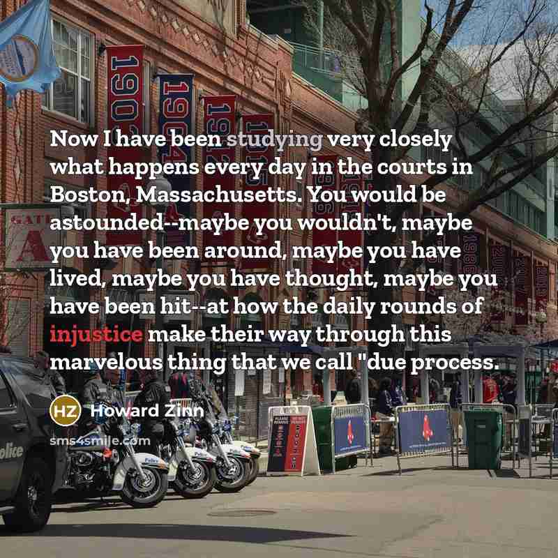 “Now I have been studying very closely what happens every day in the courts in Boston, Massachusetts. You would be astounded--maybe you wouldn't, maybe you have been around, maybe you have lived, maybe you have thought, maybe you have been hit--at how the daily rounds of injustice make their way…” quote by Howard Zinn