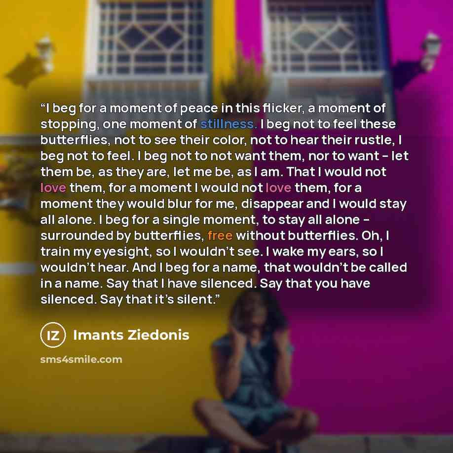 “I beg for a moment of peace in this flicker, a moment of stopping, one moment of stillness. I beg not to feel these butterflies, not to see their color, not to hear their rustle, I beg not to feel. I beg not to not want them, nor to want – let them be, as they are, let me be, as I am. That I would…” quote by Imants Ziedonis